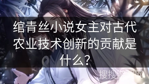 绾青丝小说女主对古代农业技术创新的贡献是什么？