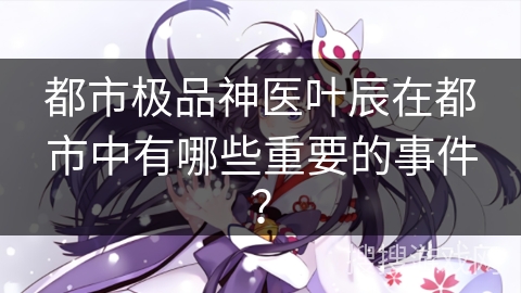 都市极品神医叶辰在都市中有哪些重要的事件？