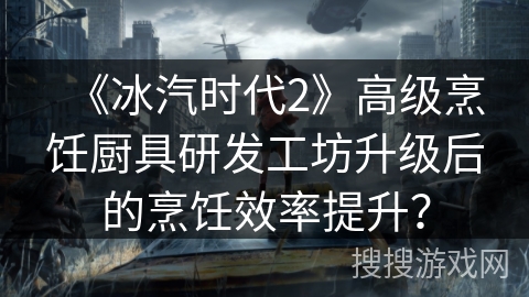 《冰汽时代2》高级烹饪厨具研发工坊升级后的烹饪效率提升？