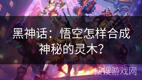 黑神话：悟空怎样合成神秘的灵木？