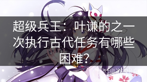 超级兵王：叶谦的之一次执行古代任务有哪些困难？