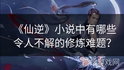 《仙逆》小说中有哪些令人不解的修炼难题？