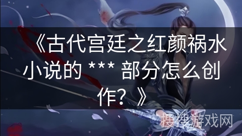 《古代宫廷之红颜祸水小说的 *** 部分怎么创作？》