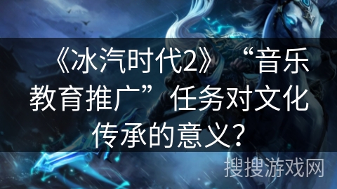 《冰汽时代2》“音乐教育推广”任务对文化传承的意义？