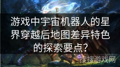 游戏中宇宙机器人的星界穿越后地图差异特色的探索要点？