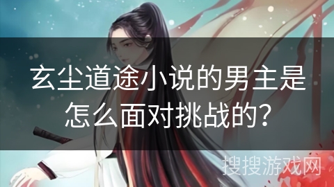 玄尘道途小说的男主是怎么面对挑战的？