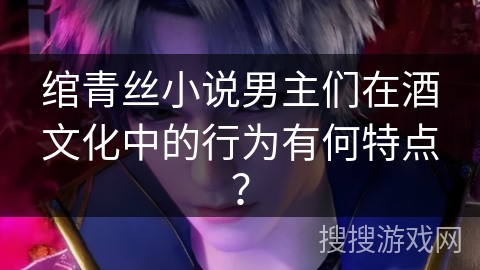 绾青丝小说男主们在酒文化中的行为有何特点？