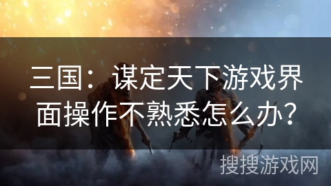 三国：谋定天下游戏界面操作不熟悉怎么办？