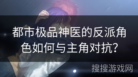 都市极品神医的反派角色如何与主角对抗？