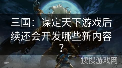 三国:谋定天下游戏后续还会开发哪些新内容? 三国:谋定天下游戏后续还会开发哪些新内容?