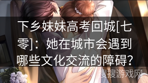 下乡妹妹高考回城[七零]：她在城市会遇到哪些文化交流的障碍？