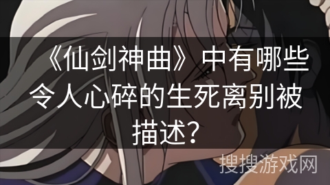 《仙剑神曲》中有哪些令人心碎的生死离别被描述？