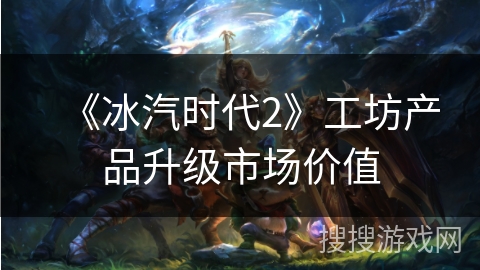《冰汽时代2》工坊产品升级市场价值