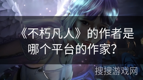 《不朽凡人》的作者是哪个平台的作家？