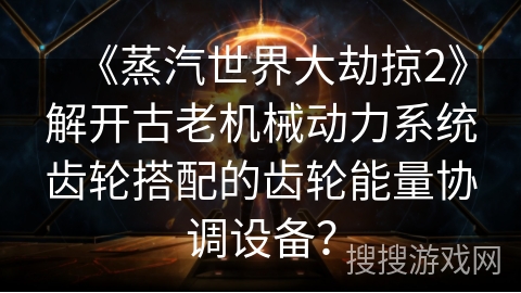 《蒸汽世界大劫掠2》解开古老机械动力系统齿轮搭配的齿轮能量协调设备？