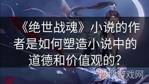 《绝世战魂》小说的作者是如何塑造小说中的道德和价值观的？