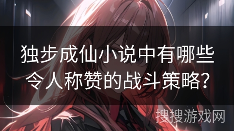 独步成仙小说中有哪些令人称赞的战斗策略？