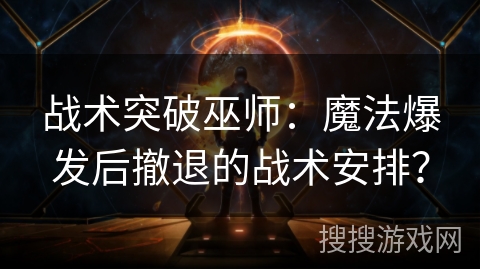 战术突破巫师：魔法爆发后撤退的战术安排？