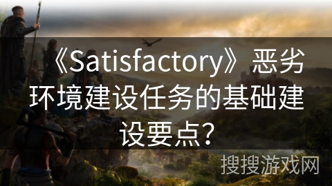 《Satisfactory》恶劣环境建设任务的基础建设要点？