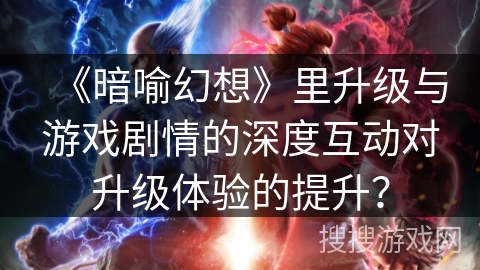 《暗喻幻想》里升级与游戏剧情的深度互动对升级体验的提升？