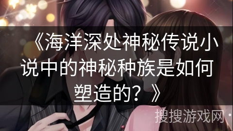 《海洋深处神秘传说小说中的神秘种族是如何塑造的？》