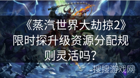 《蒸汽世界大劫掠2》限时探升级资源分配规则灵活吗？