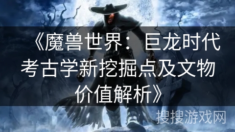 《魔兽世界：巨龙时代考古学新挖掘点及文物价值解析》
