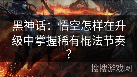 黑神话：悟空怎样在升级中掌握稀有棍法节奏？
