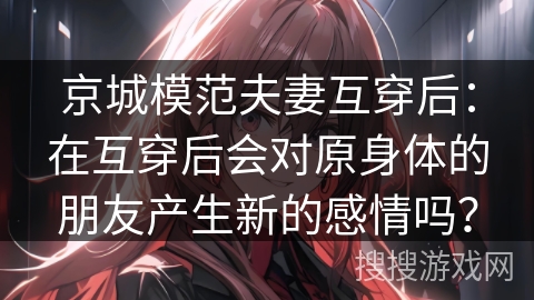 京城模范夫妻互穿后:在互穿后会对原身体的朋友产生新的感情吗? 京城模范夫妻互穿后:在互穿后会对原身体的朋友产生新的感情吗?