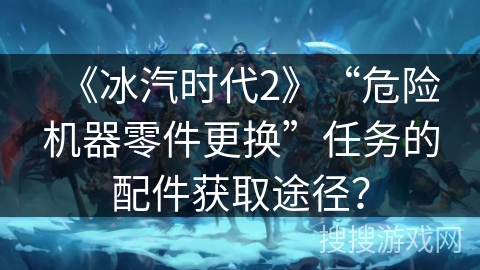 《冰汽时代2》“危险机器零件更换”任务的配件获取途径？