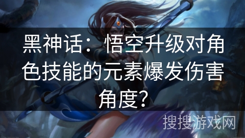 黑神话：悟空升级对角色技能的元素爆发伤害角度？