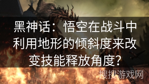 黑神话：悟空在战斗中利用地形的倾斜度来改变技能释放角度？