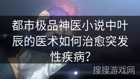 都市极品神医小说中叶辰的医术如何治愈突发性疾病？