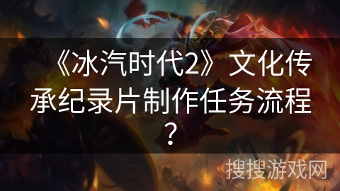 《冰汽时代2》文化传承纪录片制作任务流程？