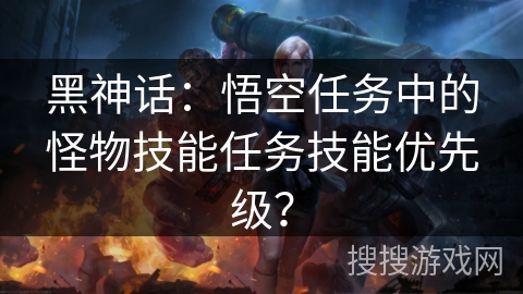 黑神话：悟空任务中的怪物技能任务技能优先级？