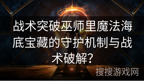 战术突破巫师里魔法海底宝藏的守护机制与战术破解？