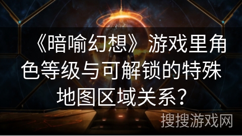 《暗喻幻想》游戏里角色等级与可解锁的特殊地图区域关系？