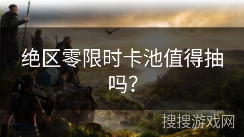 绝区零限时卡池值得抽吗？