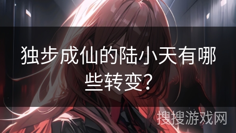 独步成仙的陆小天有哪些转变？