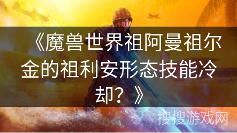 《魔兽世界祖阿曼祖尔金的祖利安形态技能冷却？》