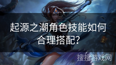 起源之潮角色技能如何合理搭配？
