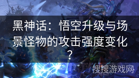 黑神话：悟空升级与场景怪物的攻击强度变化？