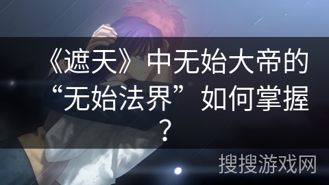 《遮天》中无始大帝的“无始法界”如何掌握？