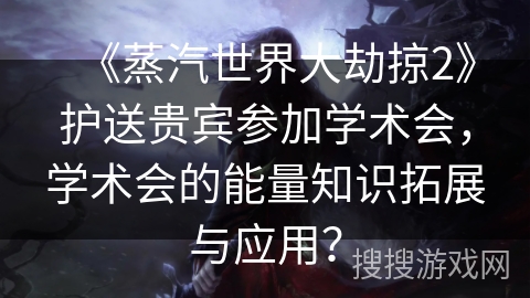 《蒸汽世界大劫掠2》护送贵宾参加学术会,学术会的能量知识拓展与应用? 《蒸汽世界大劫掠2》护送贵宾参加学术会,学术会的能量知识拓展与应用?