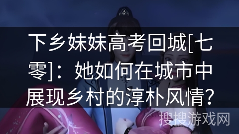 下乡妹妹高考回城[七零]：她如何在城市中展现乡村的淳朴风情？