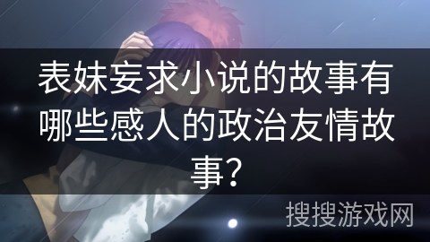 表妹妄求小说的故事有哪些感人的政治友情故事？