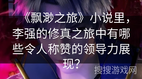 《飘渺之旅》小说里，李强的修真之旅中有哪些令人称赞的领导力展现？