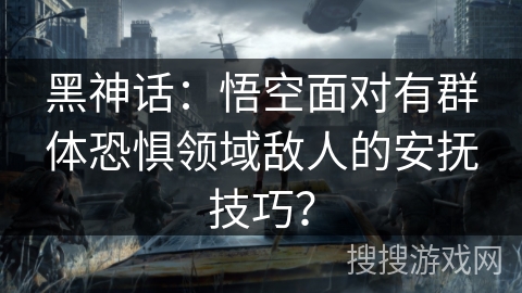 黑神话：悟空面对有群体恐惧领域敌人的安抚技巧？