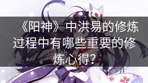 《阳神》中洪易的修炼过程中有哪些重要的修炼心得？