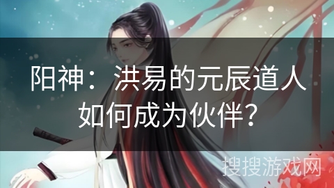 阳神：洪易的元辰道人如何成为伙伴？